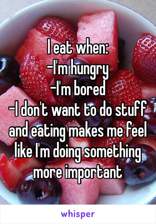 I eat when: 
-I'm hungry 
-I'm bored
-I don't want to do stuff and eating makes me feel like I'm doing something more important 