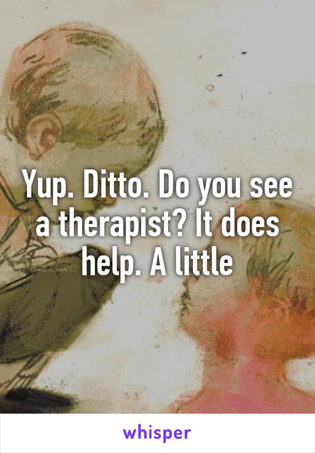 Yup. Ditto. Do you see a therapist? It does help. A little