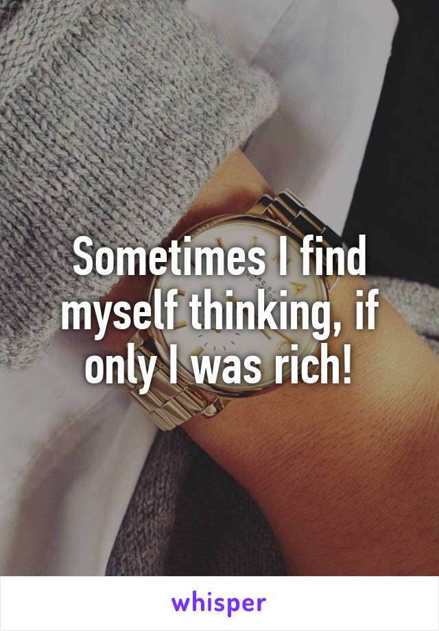 Sometimes I find myself thinking, if only I was rich!