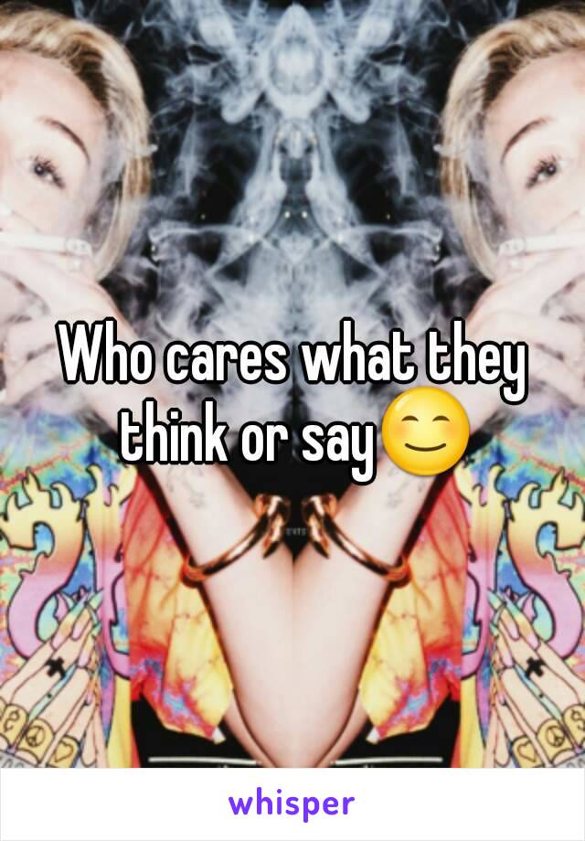 Who cares what they think or say😊