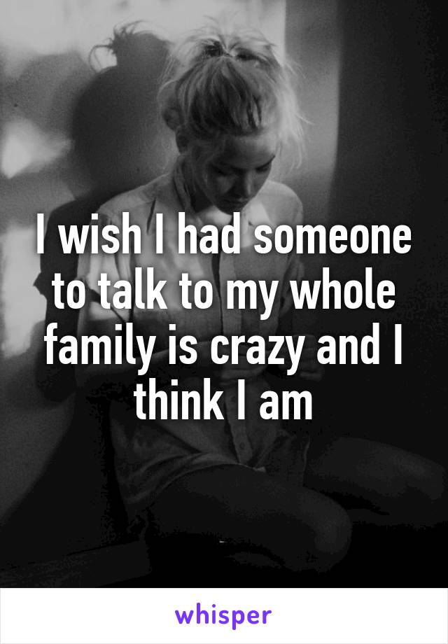 I wish I had someone to talk to my whole family is crazy and I think I am