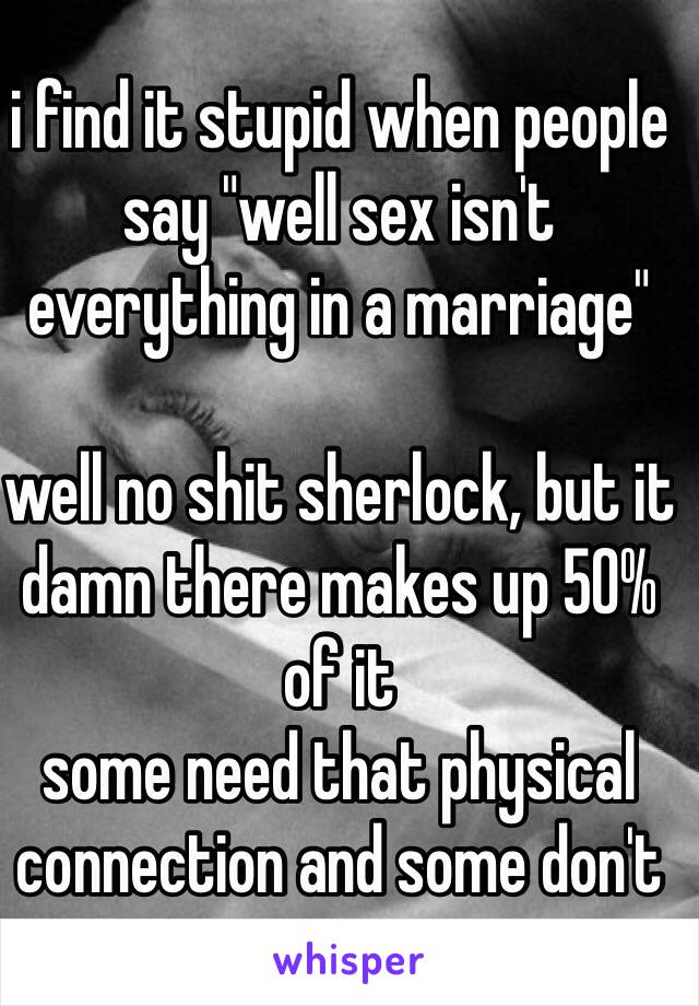 i find it stupid when people say "well sex isn't everything in a marriage"

well no shit sherlock, but it damn there makes up 50% of it
some need that physical connection and some don't