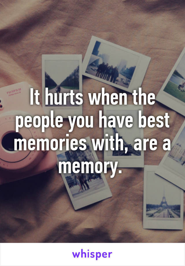 It hurts when the people you have best memories with, are a memory. 