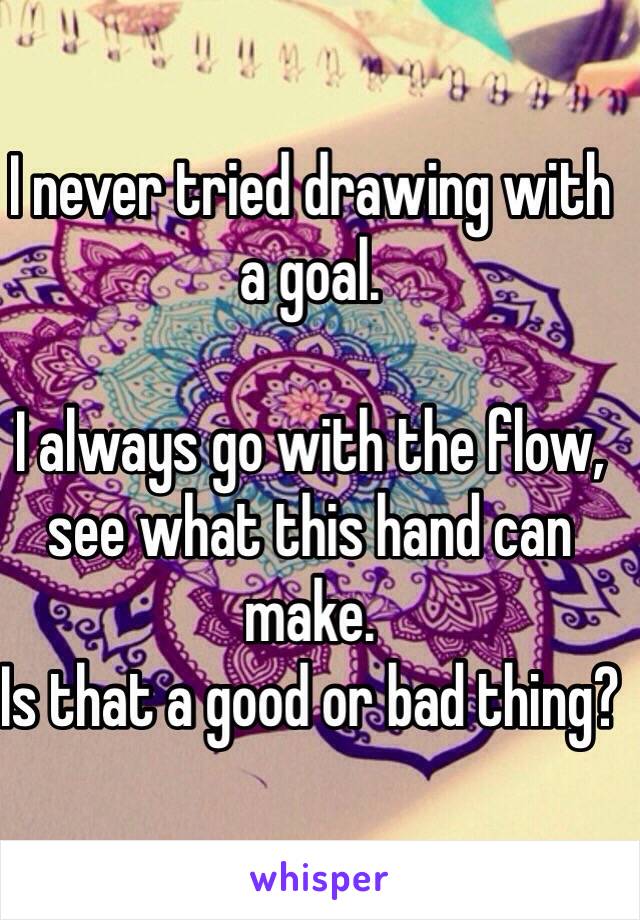 I never tried drawing with a goal. 

I always go with the flow, see what this hand can make.
Is that a good or bad thing?