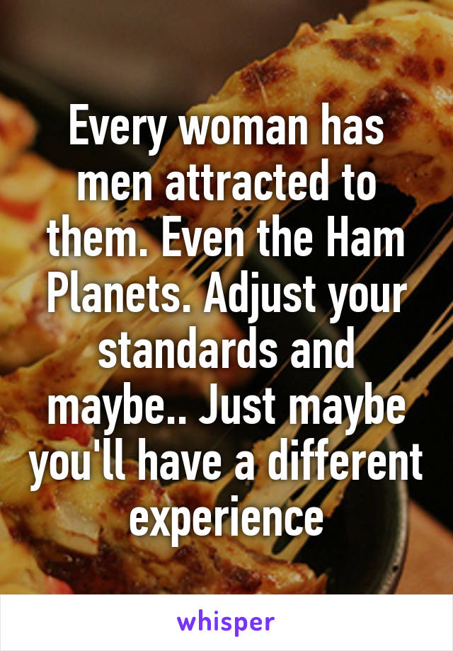 Every woman has men attracted to them. Even the Ham Planets. Adjust your standards and maybe.. Just maybe you'll have a different experience