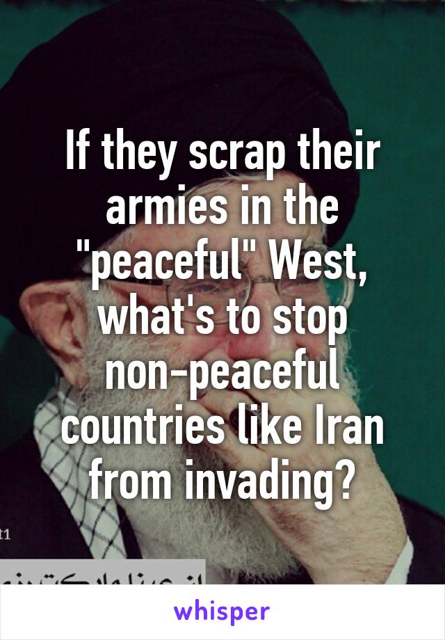 If they scrap their armies in the "peaceful" West, what's to stop non-peaceful countries like Iran from invading?