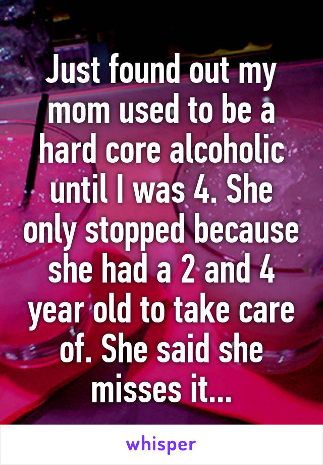 Just found out my mom used to be a hard core alcoholic until I was 4. She only stopped because she had a 2 and 4 year old to take care of. She said she misses it...