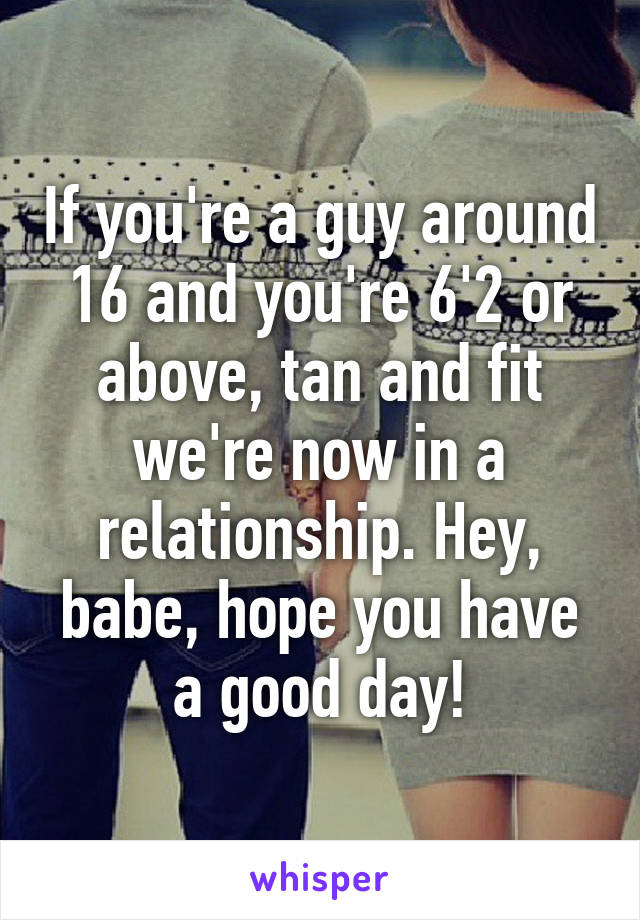 If you're a guy around 16 and you're 6'2 or above, tan and fit we're now in a relationship. Hey, babe, hope you have a good day!