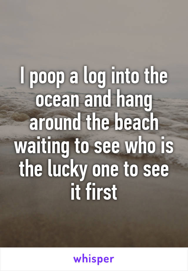 I poop a log into the ocean and hang around the beach waiting to see who is the lucky one to see it first