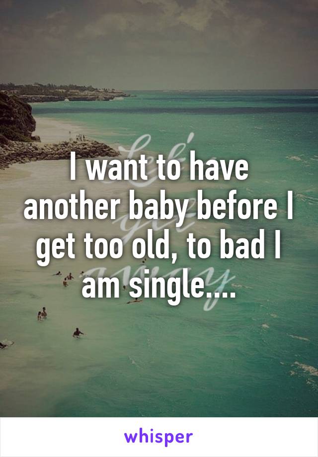 I want to have another baby before I get too old, to bad I am single....