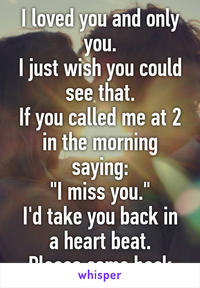 I loved you and only you.
I just wish you could see that.
If you called me at 2 in the morning saying:
"I miss you."
I'd take you back in a heart beat.
Please come back