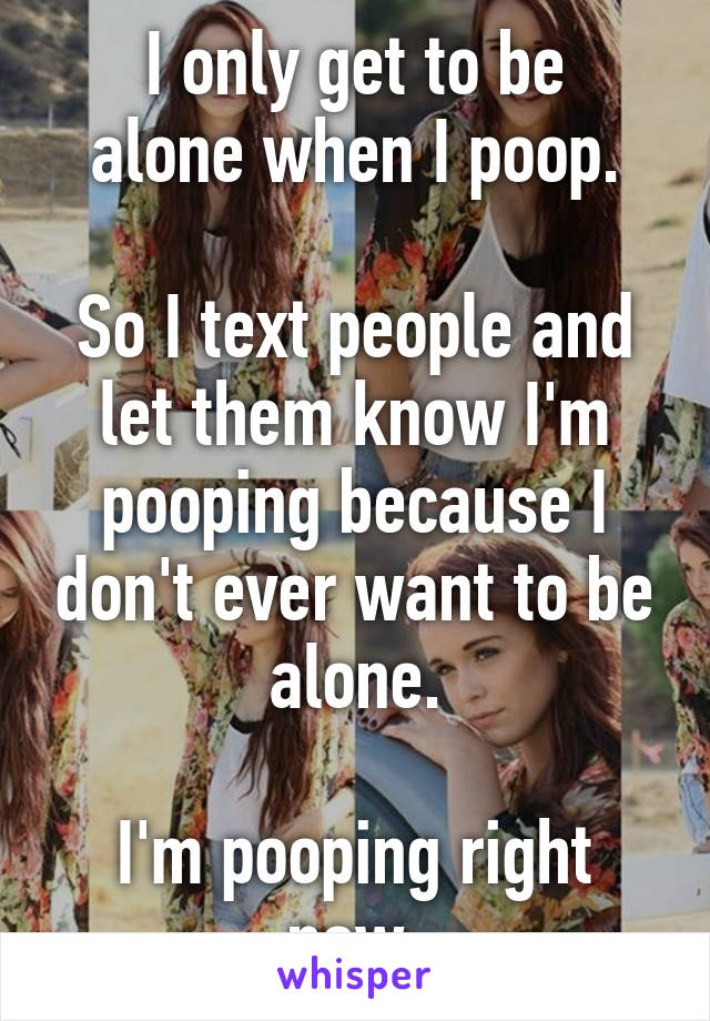 I only get to be
alone when I poop.

So I text people and let them know I'm pooping because I don't ever want to be alone.

I'm pooping right now.