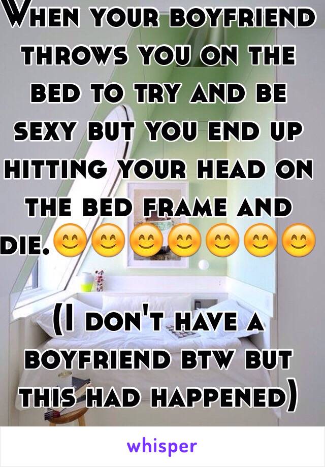 When your boyfriend throws you on the bed to try and be sexy but you end up hitting your head on the bed frame and die.😊😊😊😊😊😊😊

(I don't have a boyfriend btw but this had happened)