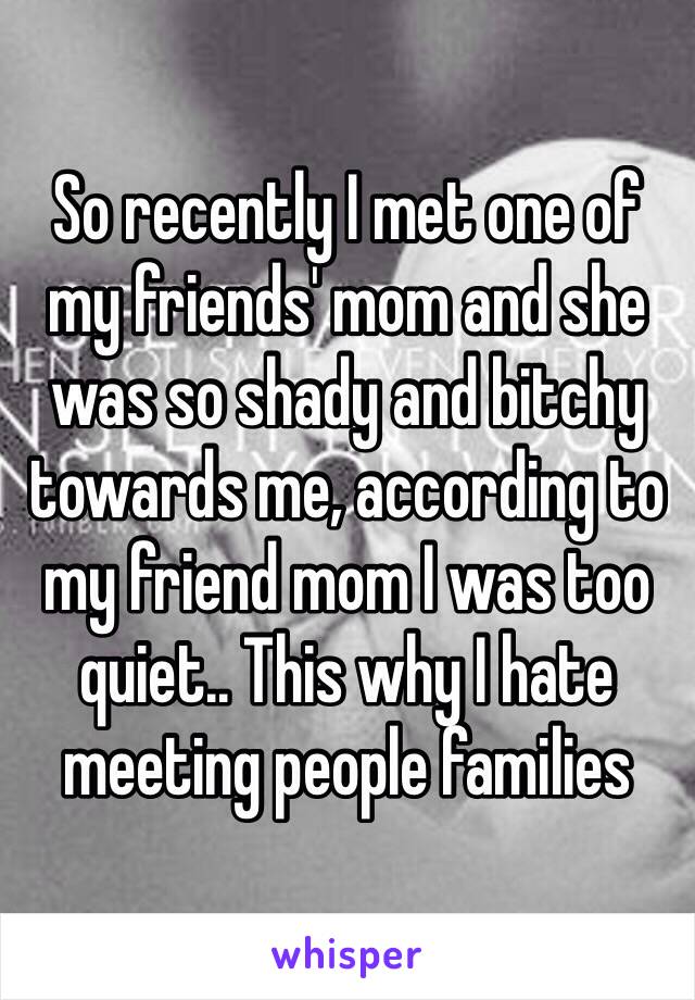 So recently I met one of my friends' mom and she was so shady and bitchy towards me, according to my friend mom I was too quiet.. This why I hate meeting people families