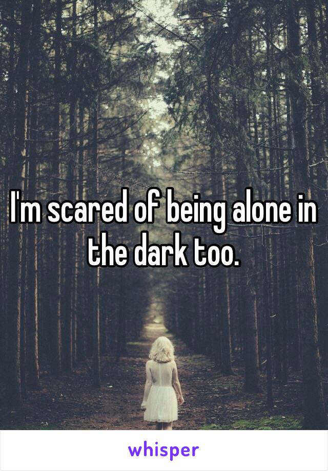 I'm scared of being alone in the dark too.