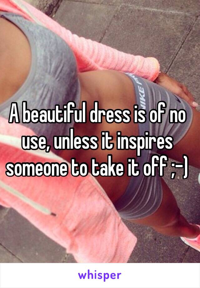 A beautiful dress is of no use, unless it inspires someone to take it off ;-)