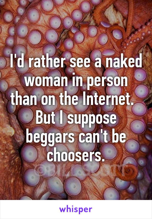 I'd rather see a naked woman in person than on the Internet.   But I suppose beggars can't be choosers.