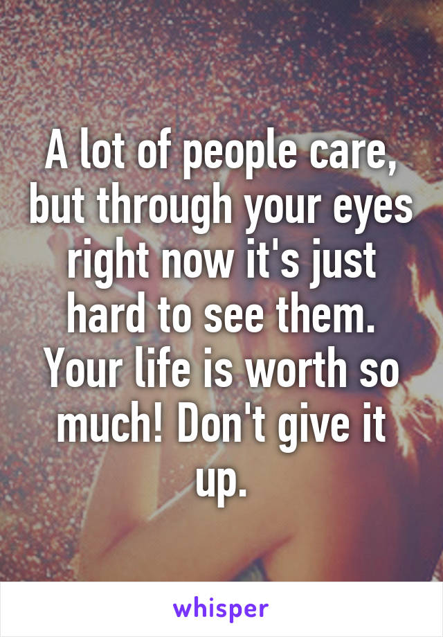 A lot of people care, but through your eyes right now it's just hard to see them. Your life is worth so much! Don't give it up.