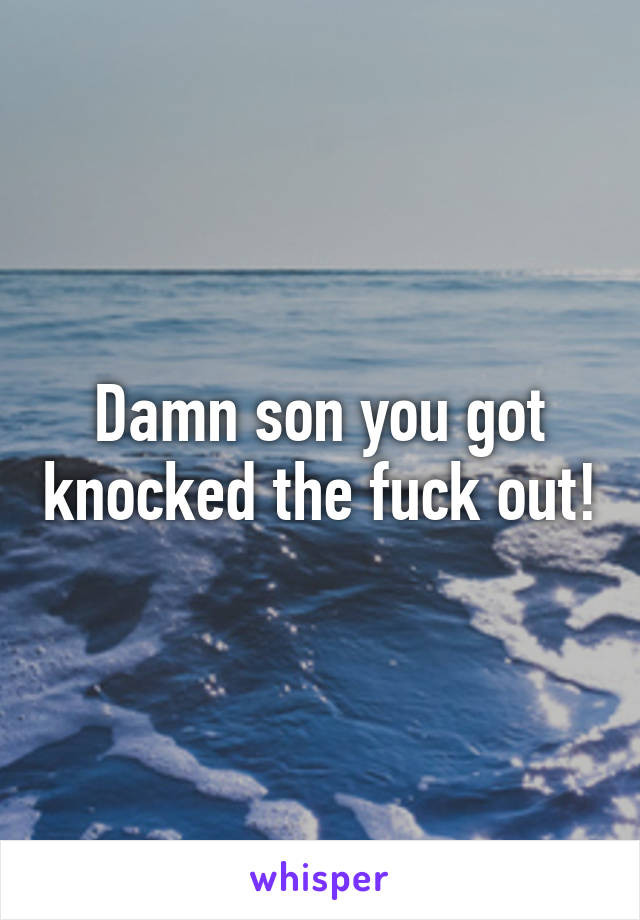 Damn son you got knocked the fuck out!