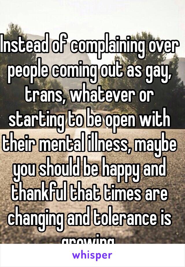 Instead of complaining over people coming out as gay, trans, whatever or starting to be open with their mental illness, maybe you should be happy and thankful that times are changing and tolerance is growing. 