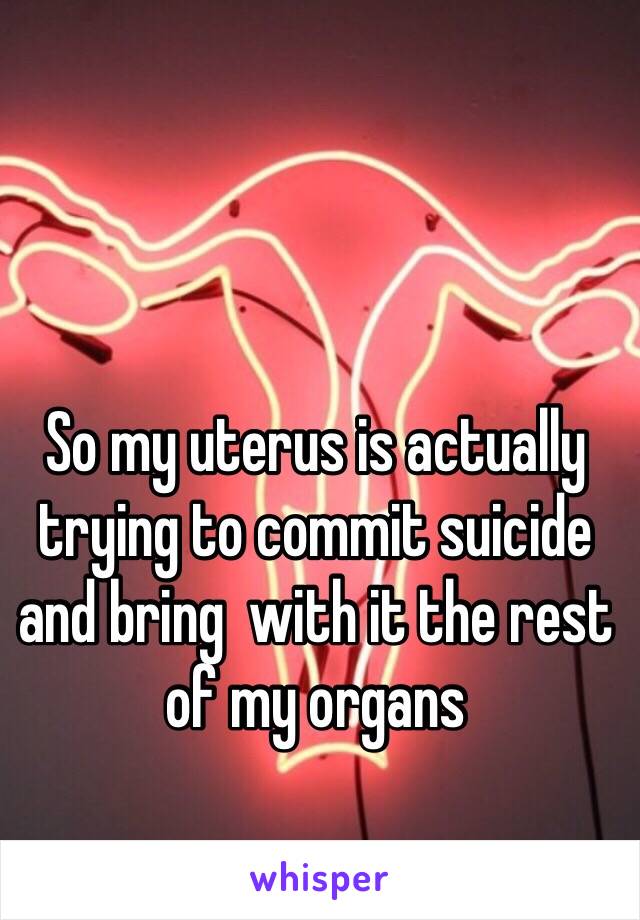 So my uterus is actually trying to commit suicide and bring  with it the rest of my organs 
