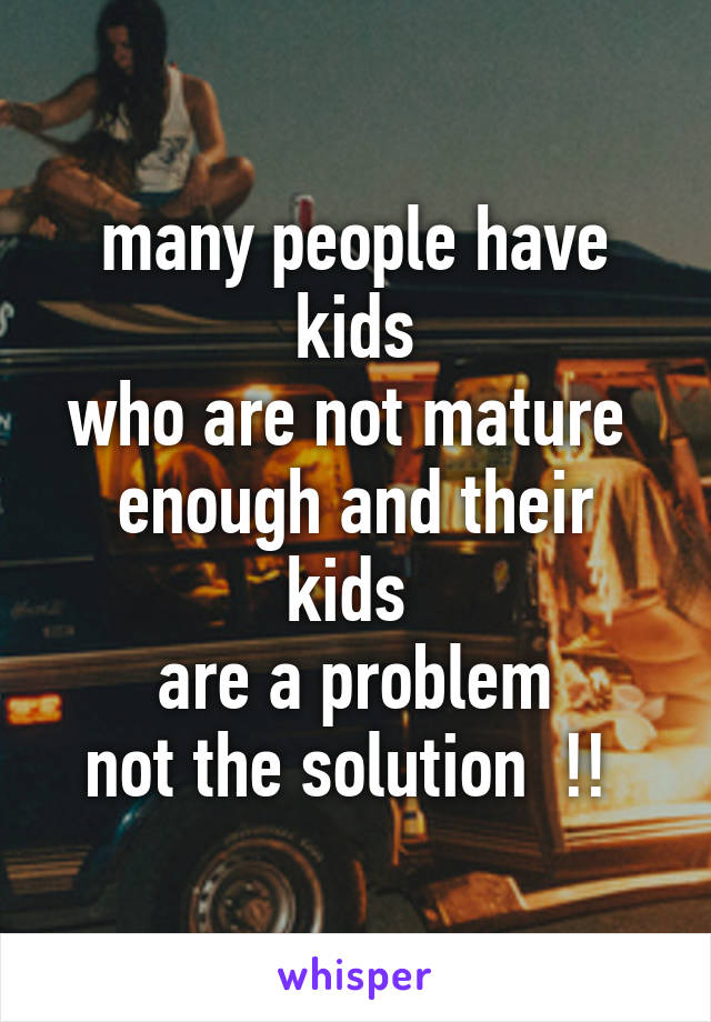 many people have kids
who are not mature 
enough and their kids 
are a problem
not the solution  !! 