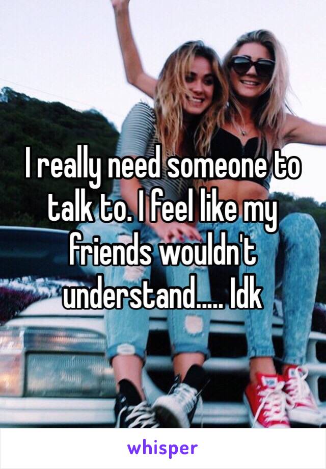 I really need someone to talk to. I feel like my friends wouldn't understand..... Idk