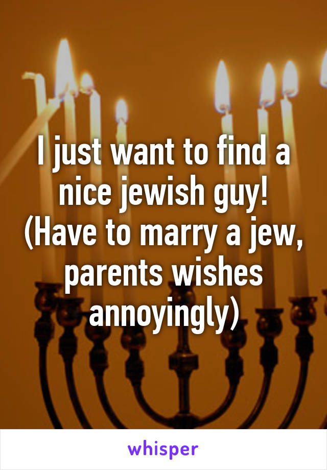 I just want to find a nice jewish guy! (Have to marry a jew, parents wishes annoyingly)