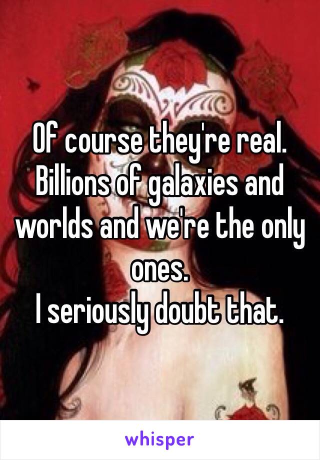 Of course they're real.
Billions of galaxies and worlds and we're the only ones.
I seriously doubt that.