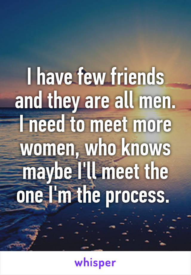 I have few friends and they are all men. I need to meet more women, who knows maybe I'll meet the one I'm the process. 