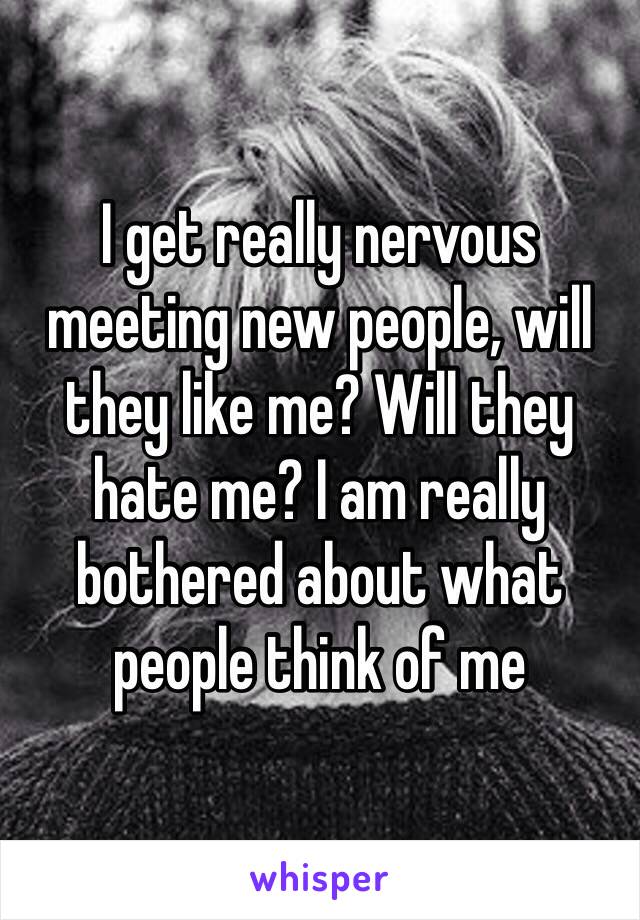 I get really nervous meeting new people, will they like me? Will they hate me? I am really bothered about what people think of me