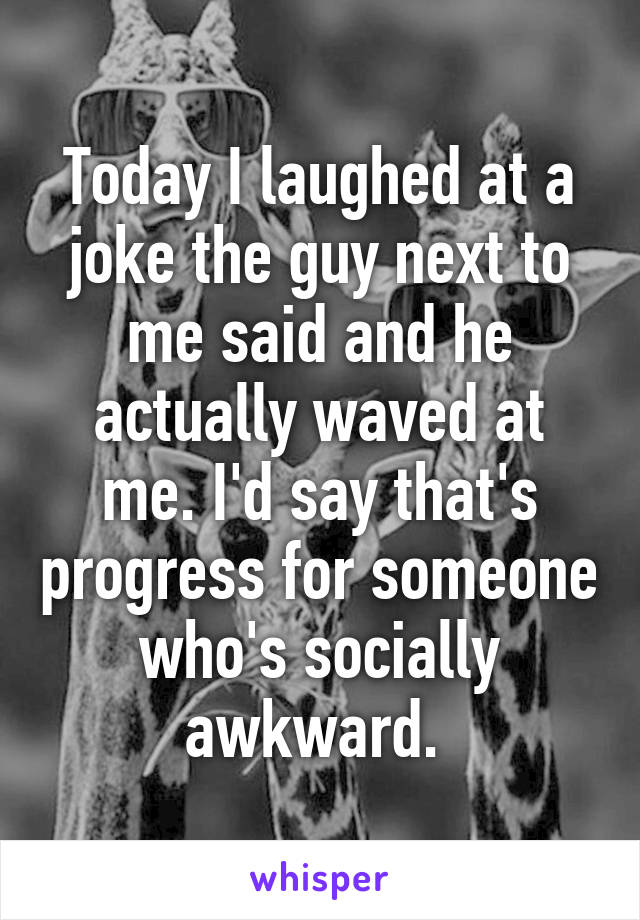 Today I laughed at a joke the guy next to me said and he actually waved at me. I'd say that's progress for someone who's socially awkward. 