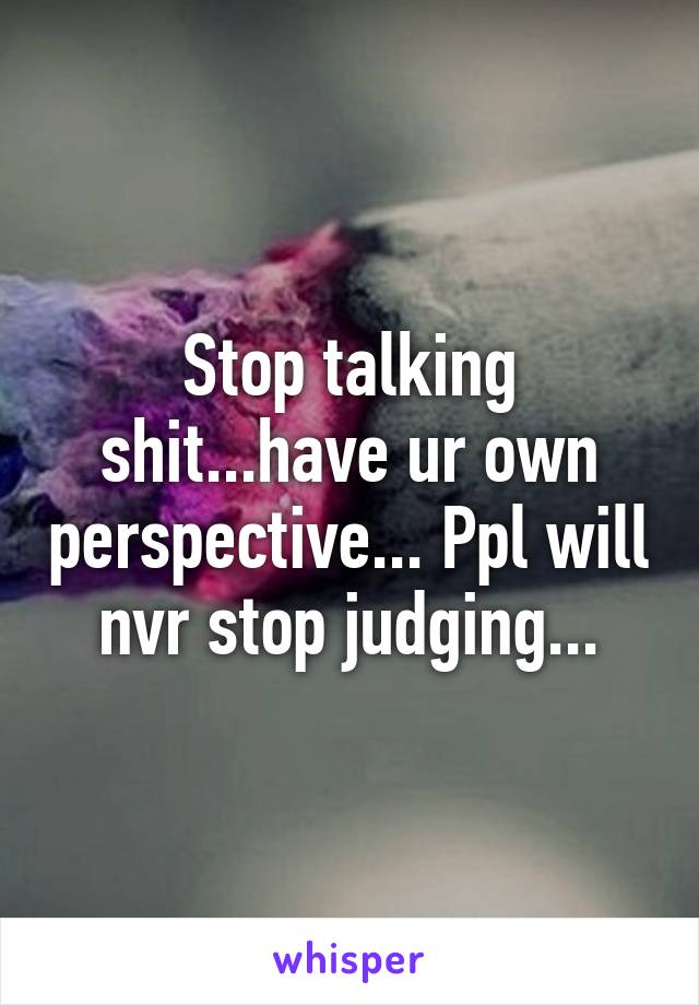 Stop talking shit...have ur own perspective... Ppl will nvr stop judging...