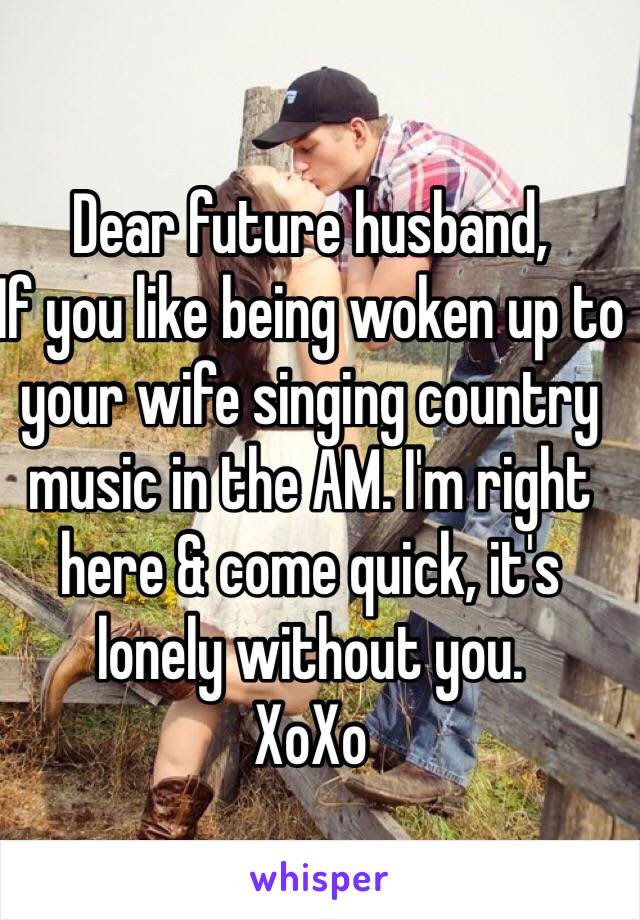 Dear future husband,
If you like being woken up to your wife singing country music in the AM. I'm right here & come quick, it's lonely without you. 
XoXo
