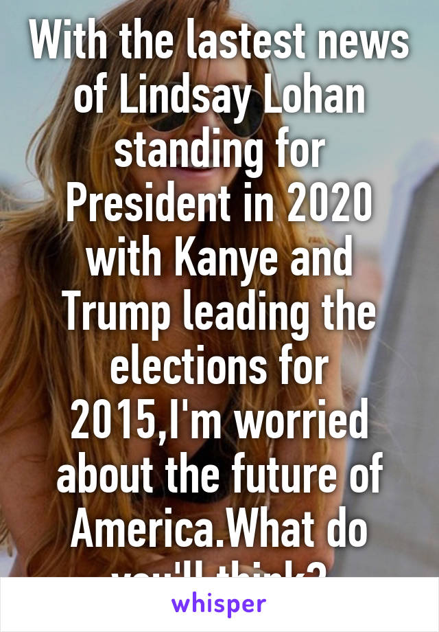 With the lastest news of Lindsay Lohan standing for President in 2020 with Kanye and Trump leading the elections for 2015,I'm worried about the future of America.What do you'll think?