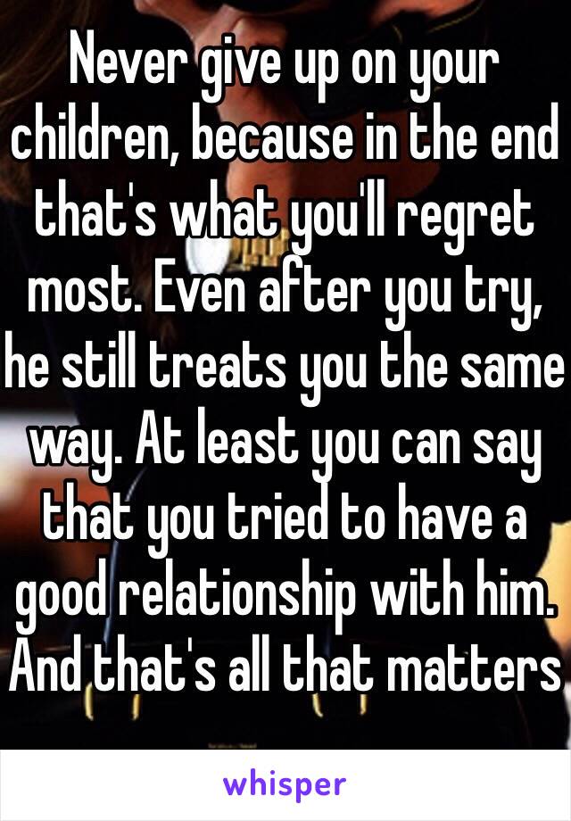 Never give up on your children, because in the end that's what you'll regret most. Even after you try, he still treats you the same way. At least you can say that you tried to have a good relationship with him. And that's all that matters