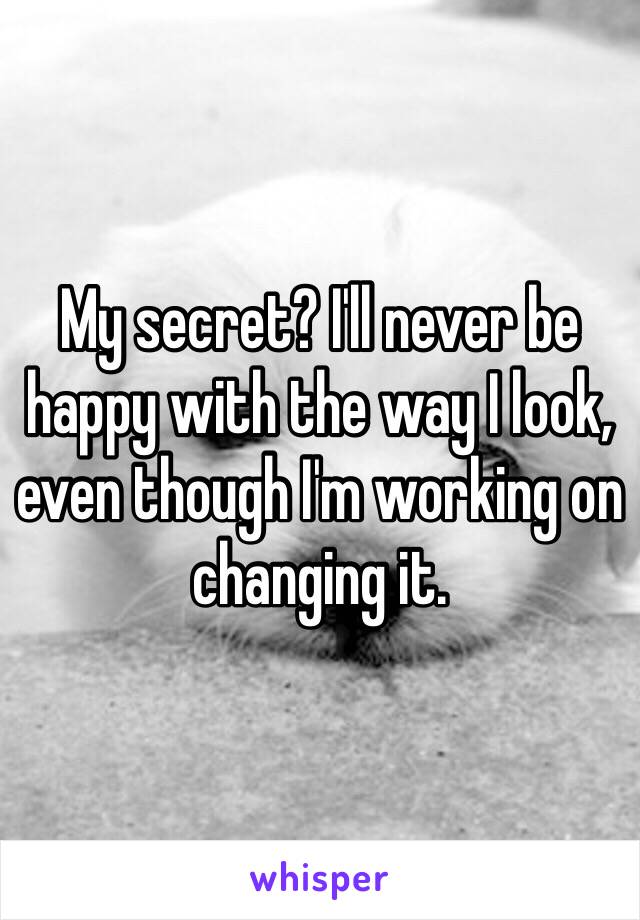 My secret? I'll never be happy with the way I look, even though I'm working on changing it. 