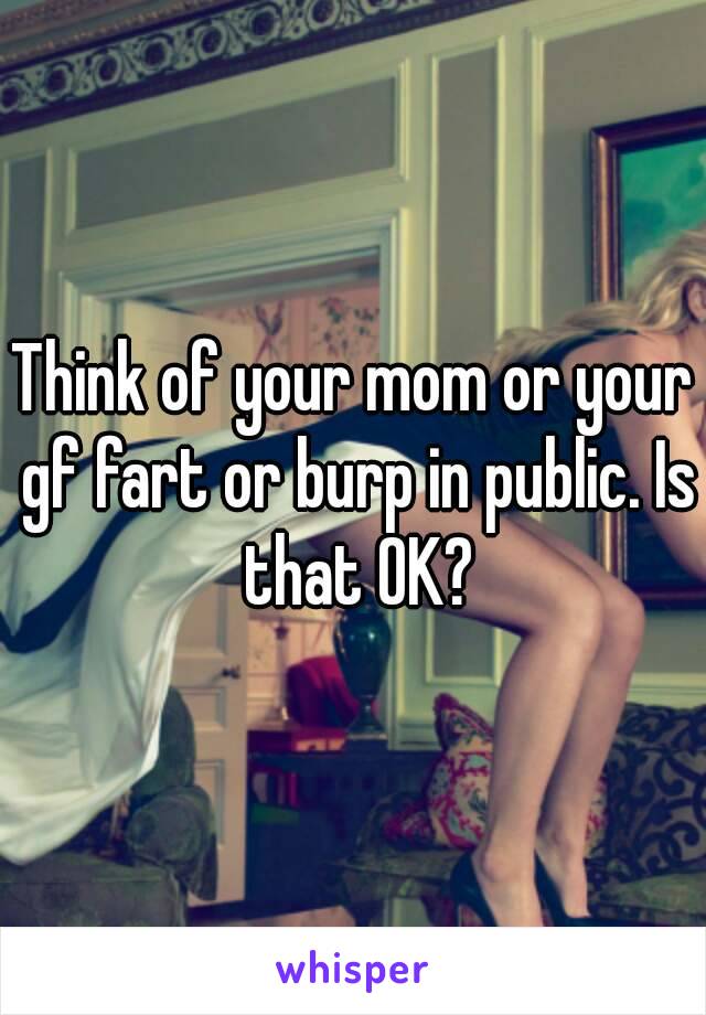 Think of your mom or your gf fart or burp in public. Is that OK?