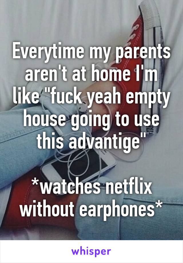 Everytime my parents aren't at home I'm like "fuck yeah empty house going to use this advantige"

*watches netflix without earphones*