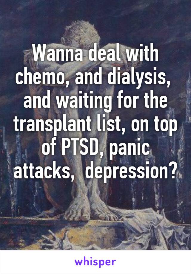 Wanna deal with chemo, and dialysis,  and waiting for the transplant list, on top of PTSD, panic attacks,  depression? 
