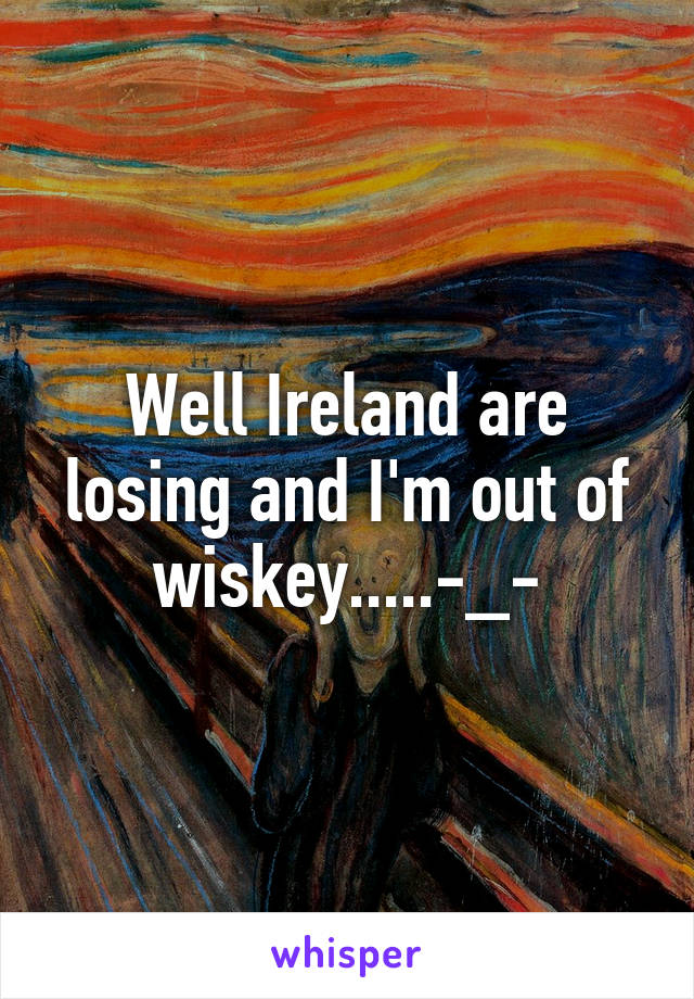 Well Ireland are losing and I'm out of wiskey.....-_-