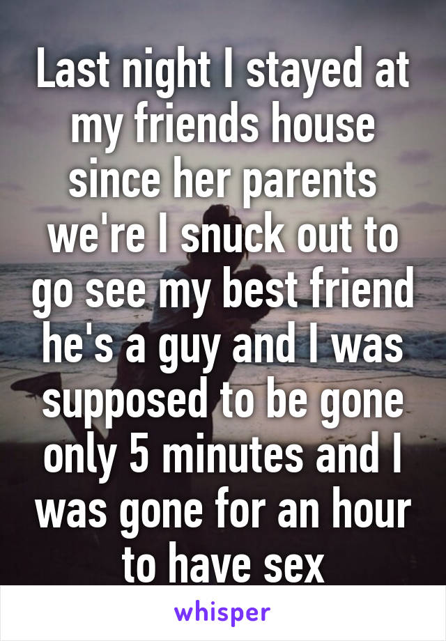 Last night I stayed at my friends house since her parents we're I snuck out to go see my best friend he's a guy and I was supposed to be gone only 5 minutes and I was gone for an hour to have sex