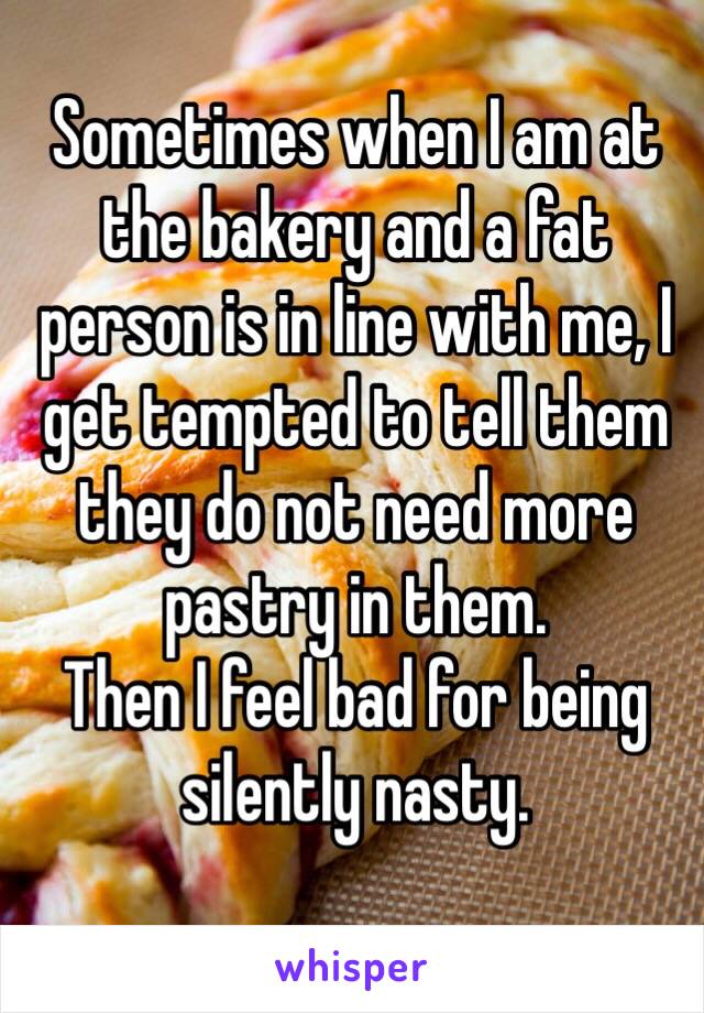 Sometimes when I am at the bakery and a fat person is in line with me, I get tempted to tell them they do not need more pastry in them. 
Then I feel bad for being silently nasty. 