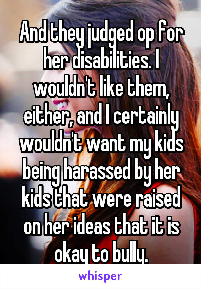 And they judged op for her disabilities. I wouldn't like them, either, and I certainly wouldn't want my kids being harassed by her kids that were raised on her ideas that it is okay to bully.
