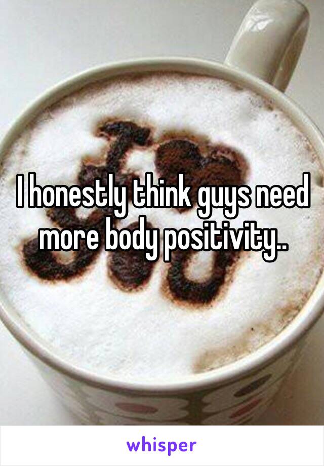 I honestly think guys need more body positivity.. 