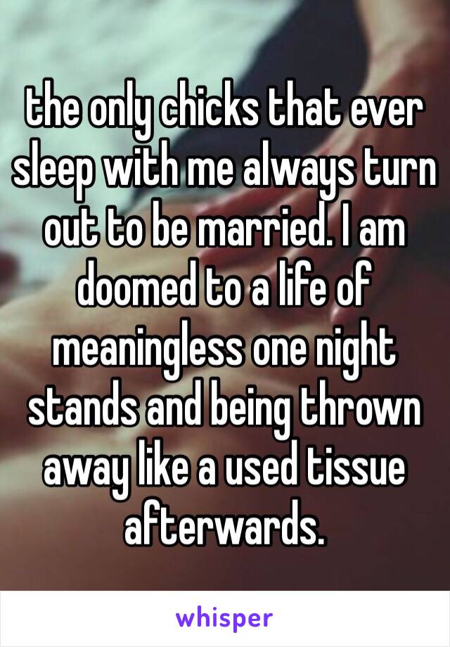 the only chicks that ever sleep with me always turn out to be married. I am doomed to a life of meaningless one night stands and being thrown away like a used tissue afterwards.