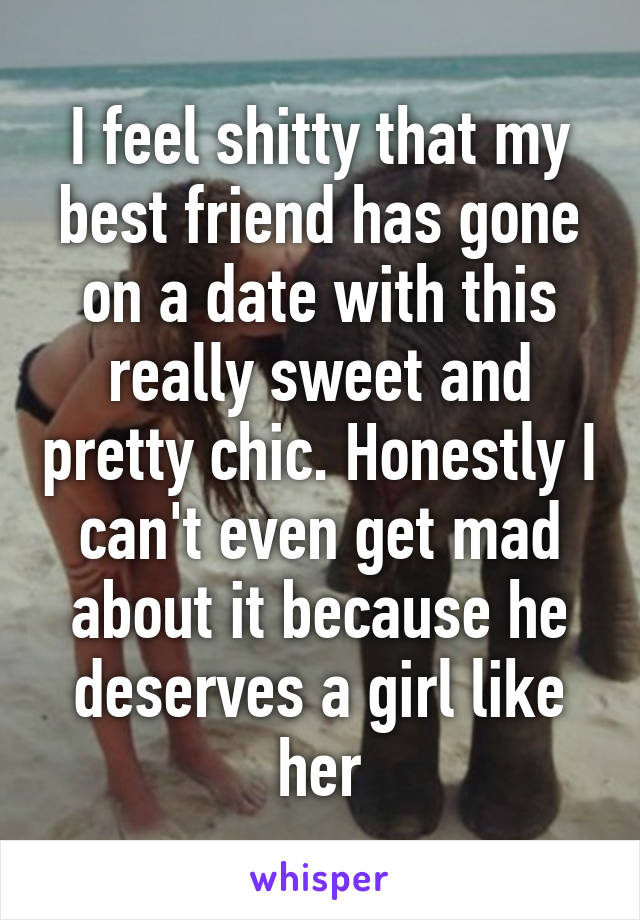 I feel shitty that my best friend has gone on a date with this really sweet and pretty chic. Honestly I can't even get mad about it because he deserves a girl like her