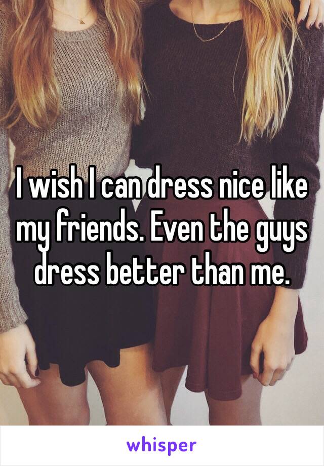 I wish I can dress nice like my friends. Even the guys dress better than me.