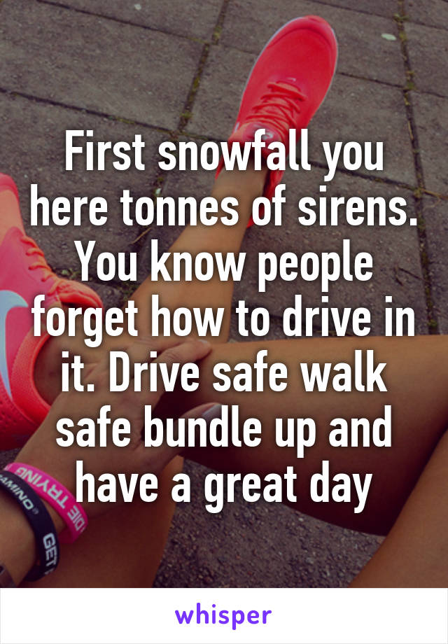 First snowfall you here tonnes of sirens. You know people forget how to drive in it. Drive safe walk safe bundle up and have a great day