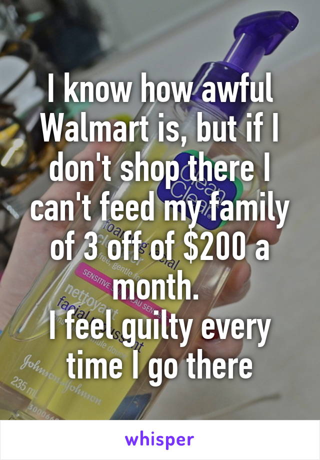 I know how awful Walmart is, but if I don't shop there I can't feed my family of 3 off of $200 a month. 
I feel guilty every time I go there